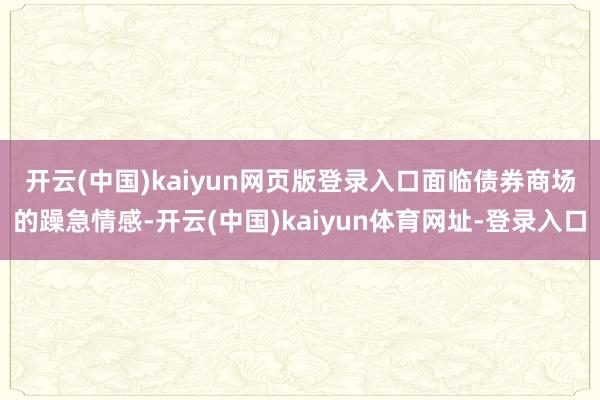 开云(中国)kaiyun网页版登录入口　　面临债券商场的躁急情感-开云(中国)kaiyun体育网址-登录入口