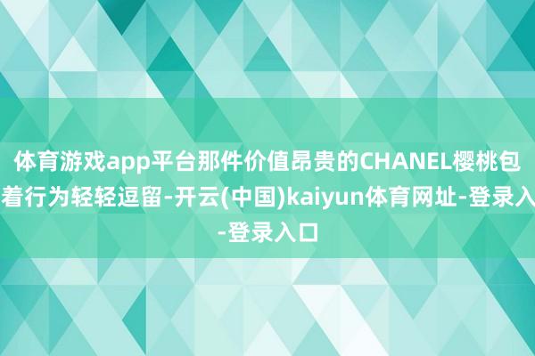 体育游戏app平台那件价值昂贵的CHANEL樱桃包跟着行为轻轻逗留-开云(中国)kaiyun体育网址-登录入口