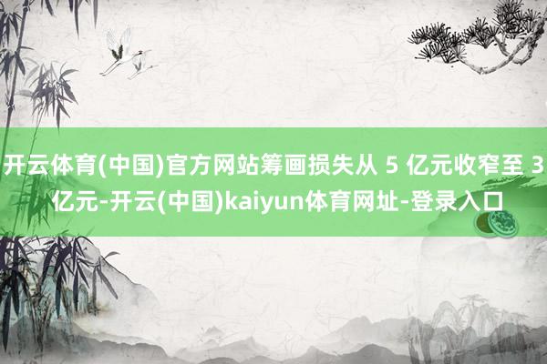 开云体育(中国)官方网站筹画损失从 5 亿元收窄至 3 亿元-开云(中国)kaiyun体育网址-登录入口