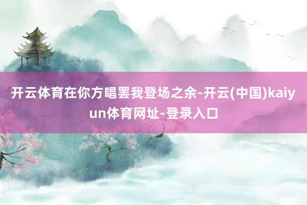 开云体育在你方唱罢我登场之余-开云(中国)kaiyun体育网址-登录入口