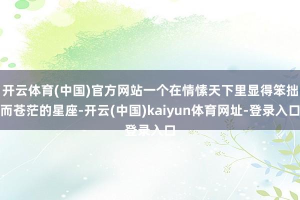 开云体育(中国)官方网站一个在情愫天下里显得笨拙而苍茫的星座-开云(中国)kaiyun体育网址-登录入口