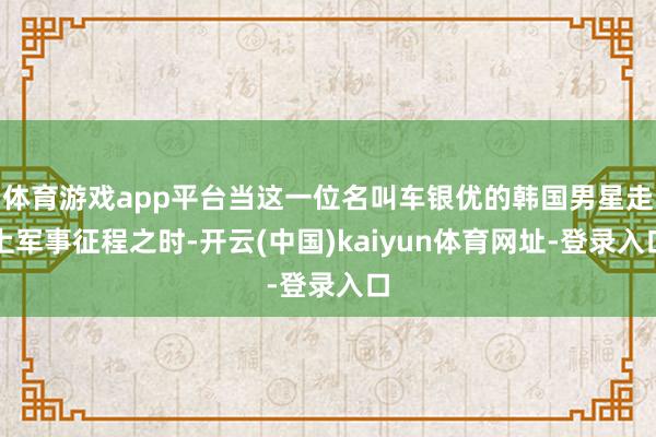 体育游戏app平台当这一位名叫车银优的韩国男星走上军事征程之时-开云(中国)kaiyun体育网址-登录入口