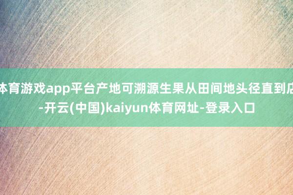 体育游戏app平台产地可溯源生果从田间地头径直到店-开云(中国)kaiyun体育网址-登录入口