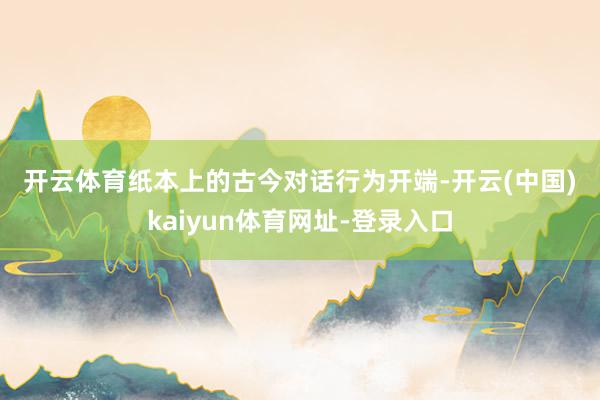 开云体育　　纸本上的古今对话　　行为开端-开云(中国)kaiyun体育网址-登录入口