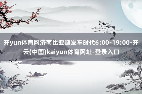 开yun体育网济南比亚迪发车时代6:00-19:00-开云(中国)kaiyun体育网址-登录入口