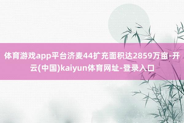 体育游戏app平台济麦44扩充面积达2859万亩-开云(中国)kaiyun体育网址-登录入口