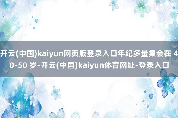 开云(中国)kaiyun网页版登录入口年纪多量集会在 40-50 岁-开云(中国)kaiyun体育网址-登录入口