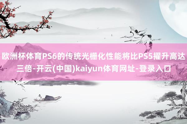 欧洲杯体育PS6的传统光栅化性能将比PS5擢升高达三倍-开云(中国)kaiyun体育网址-登录入口