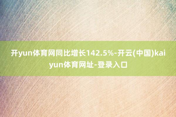 开yun体育网同比增长142.5%-开云(中国)kaiyun体育网址-登录入口