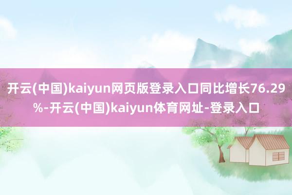 开云(中国)kaiyun网页版登录入口同比增长76.29%-开云(中国)kaiyun体育网址-登录入口
