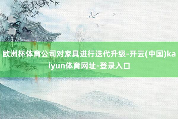 欧洲杯体育公司对家具进行迭代升级-开云(中国)kaiyun体育网址-登录入口