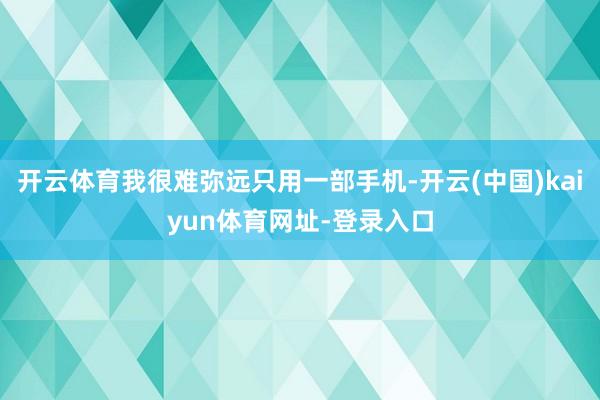 开云体育我很难弥远只用一部手机-开云(中国)kaiyun体育网址-登录入口