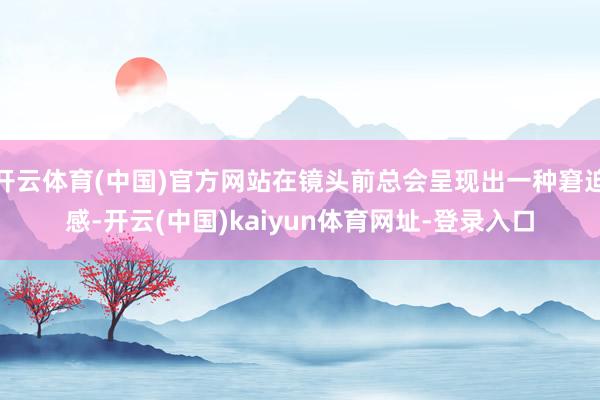 开云体育(中国)官方网站在镜头前总会呈现出一种窘迫感-开云(中国)kaiyun体育网址-登录入口