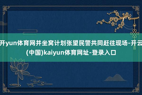 开yun体育网并坐窝计划张望民警共同赶往现场-开云(中国)kaiyun体育网址-登录入口