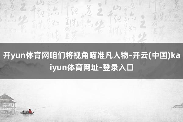 开yun体育网咱们将视角瞄准凡人物-开云(中国)kaiyun体育网址-登录入口