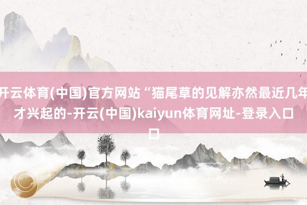 开云体育(中国)官方网站“猫尾草的见解亦然最近几年才兴起的-开云(中国)kaiyun体育网址-登录入口