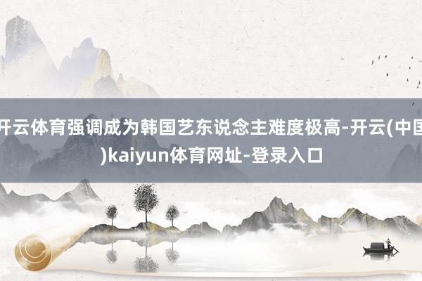 开云体育强调成为韩国艺东说念主难度极高-开云(中国)kaiyun体育网址-登录入口
