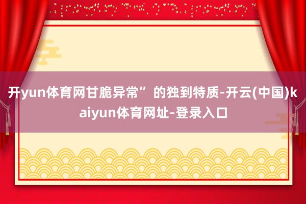 开yun体育网甘脆异常” 的独到特质-开云(中国)kaiyun体育网址-登录入口