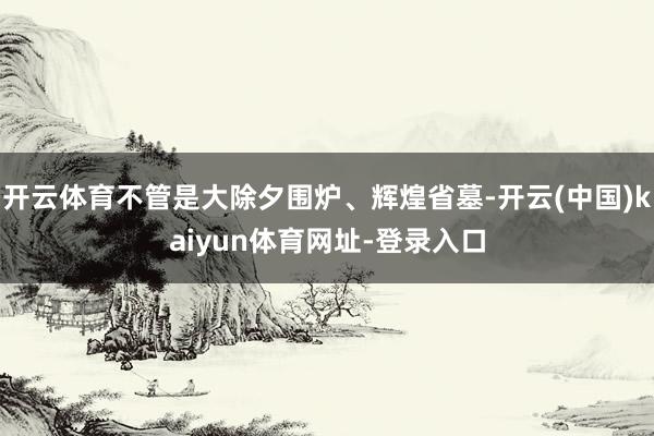 开云体育不管是大除夕围炉、辉煌省墓-开云(中国)kaiyun体育网址-登录入口