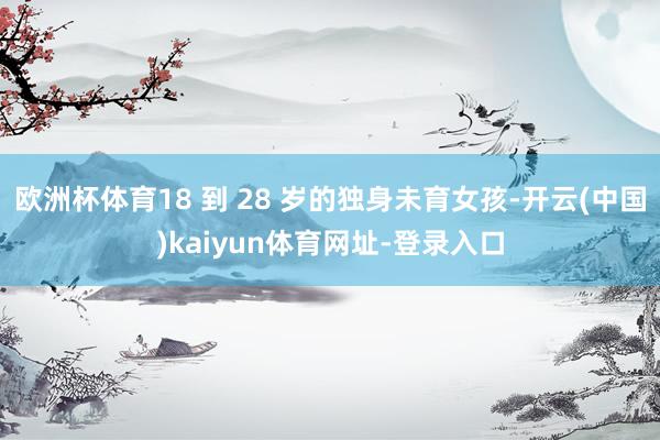 欧洲杯体育18 到 28 岁的独身未育女孩-开云(中国)kaiyun体育网址-登录入口