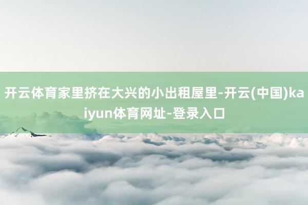 开云体育家里挤在大兴的小出租屋里-开云(中国)kaiyun体育网址-登录入口