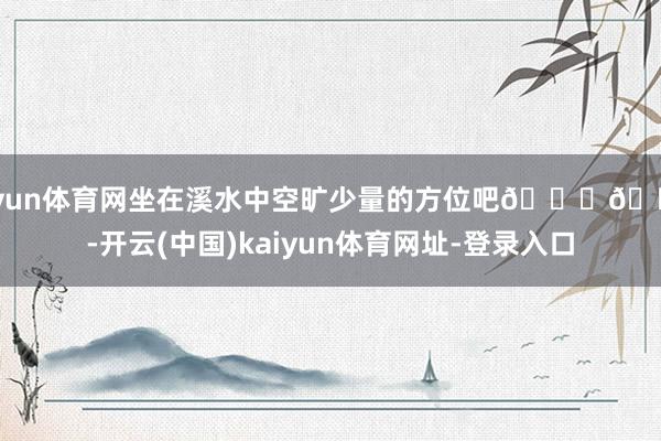开yun体育网坐在溪水中空旷少量的方位吧😅😅-开云(中国)kaiyun体育网址-登录入口