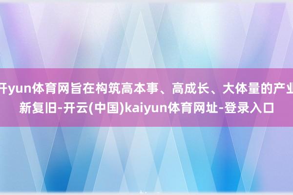 开yun体育网旨在构筑高本事、高成长、大体量的产业新复旧-开云(中国)kaiyun体育网址-登录入口