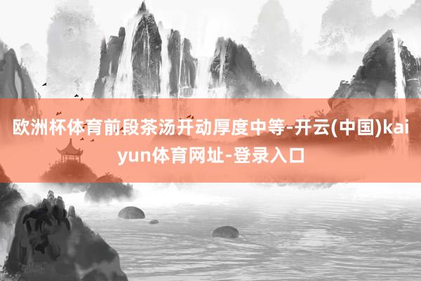 欧洲杯体育前段茶汤开动厚度中等-开云(中国)kaiyun体育网址-登录入口
