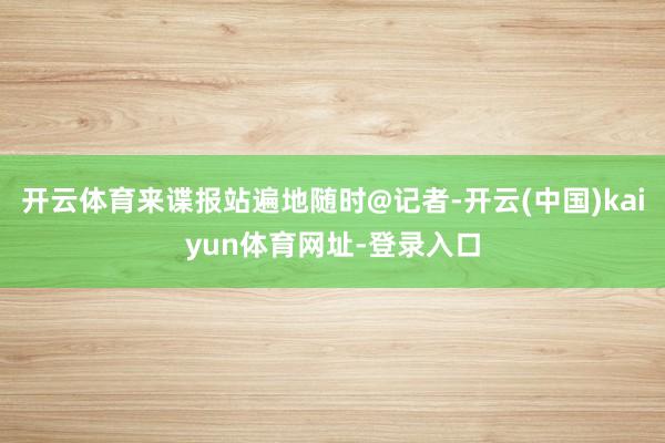 开云体育来谍报站遍地随时@记者-开云(中国)kaiyun体育网址-登录入口