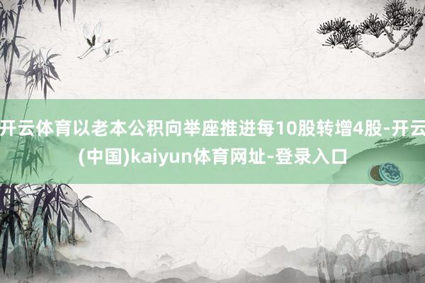开云体育以老本公积向举座推进每10股转增4股-开云(中国)kaiyun体育网址-登录入口