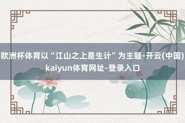 欧洲杯体育以“江山之上是生计”为主题-开云(中国)kaiyun体育网址-登录入口