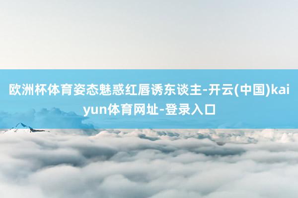 欧洲杯体育姿态魅惑红唇诱东谈主-开云(中国)kaiyun体育网址-登录入口