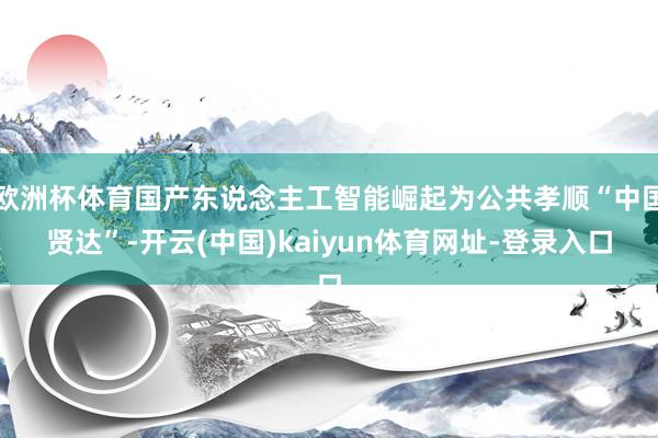 欧洲杯体育国产东说念主工智能崛起为公共孝顺“中国贤达”-开云(中国)kaiyun体育网址-登录入口