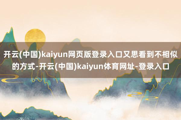 开云(中国)kaiyun网页版登录入口又思看到不相似的方式-开云(中国)kaiyun体育网址-登录入口