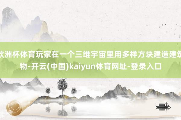 欧洲杯体育玩家在一个三维宇宙里用多样方块建造建筑物-开云(中国)kaiyun体育网址-登录入口