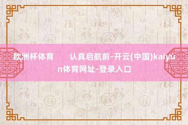 欧洲杯体育       认真启航前-开云(中国)kaiyun体育网址-登录入口