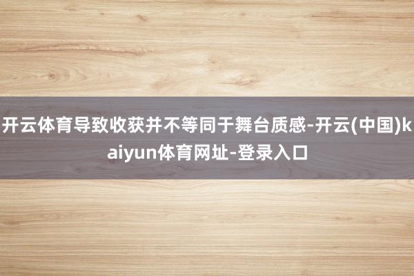 开云体育导致收获并不等同于舞台质感-开云(中国)kaiyun体育网址-登录入口