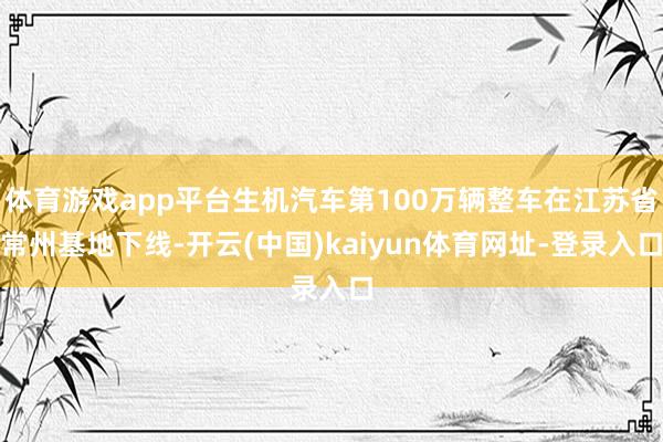 体育游戏app平台生机汽车第100万辆整车在江苏省常州基地下线-开云(中国)kaiyun体育网址-登录入口