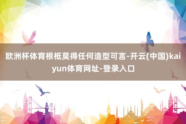 欧洲杯体育根柢莫得任何造型可言-开云(中国)kaiyun体育网址-登录入口