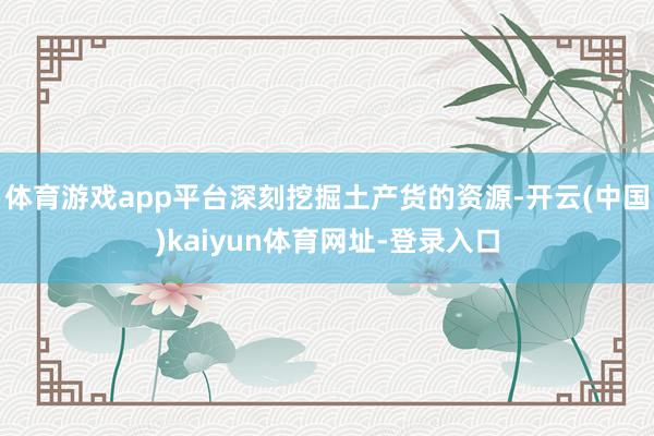 体育游戏app平台深刻挖掘土产货的资源-开云(中国)kaiyun体育网址-登录入口