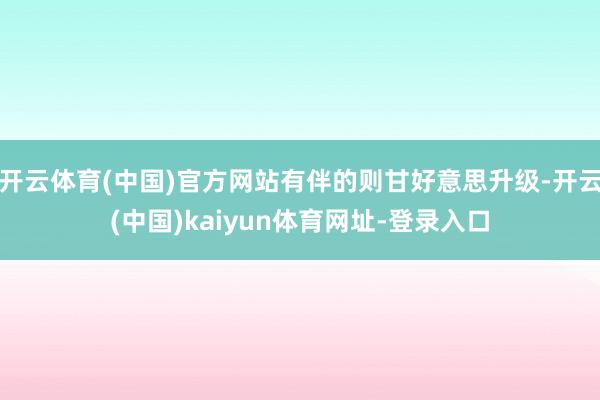 开云体育(中国)官方网站有伴的则甘好意思升级-开云(中国)kaiyun体育网址-登录入口