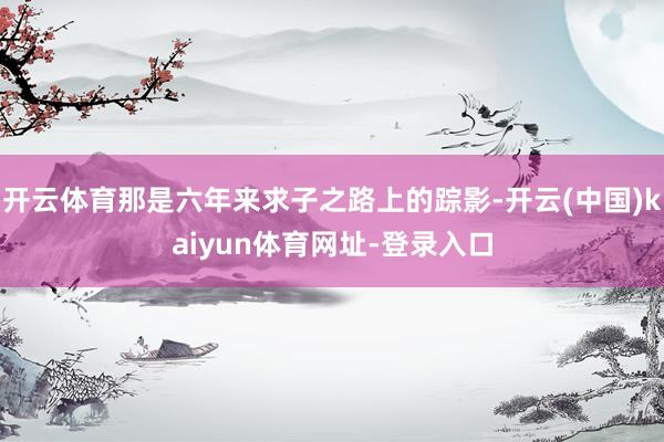 开云体育那是六年来求子之路上的踪影-开云(中国)kaiyun体育网址-登录入口