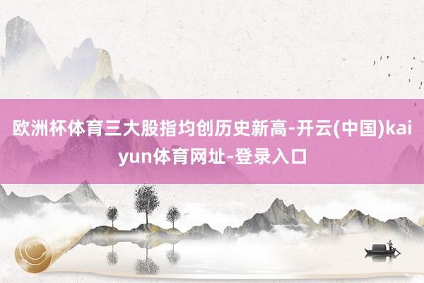 欧洲杯体育三大股指均创历史新高-开云(中国)kaiyun体育网址-登录入口