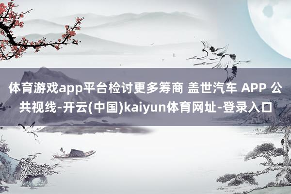 体育游戏app平台检讨更多筹商 盖世汽车 APP 公共视线-开云(中国)kaiyun体育网址-登录入口