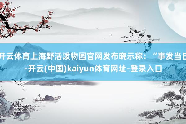 开云体育上海野活泼物园官网发布晓示称：“事发当日-开云(中国)kaiyun体育网址-登录入口