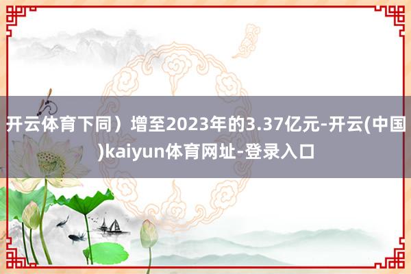 开云体育下同）增至2023年的3.37亿元-开云(中国)kaiyun体育网址-登录入口