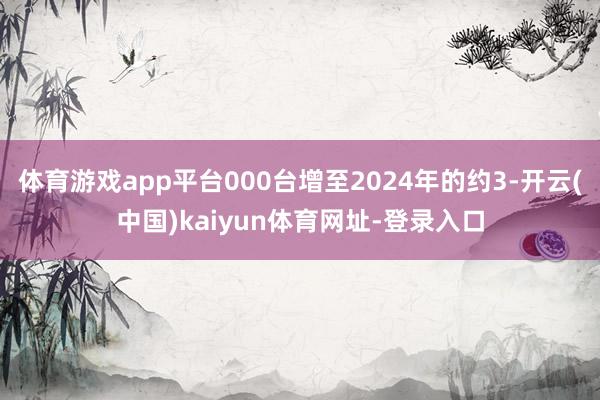 体育游戏app平台000台增至2024年的约3-开云(中国)kaiyun体育网址-登录入口