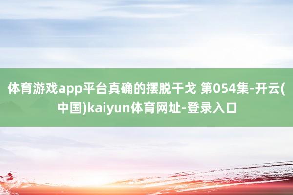 体育游戏app平台真确的摆脱干戈 第054集-开云(中国)kaiyun体育网址-登录入口