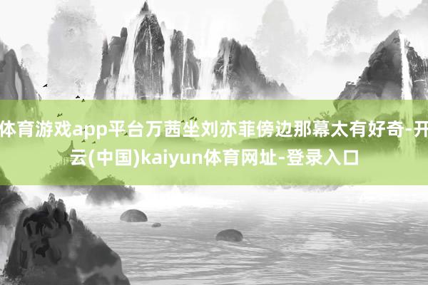 体育游戏app平台万茜坐刘亦菲傍边那幕太有好奇-开云(中国)kaiyun体育网址-登录入口