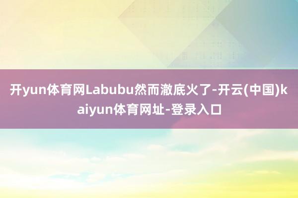 开yun体育网Labubu然而澈底火了-开云(中国)kaiyun体育网址-登录入口